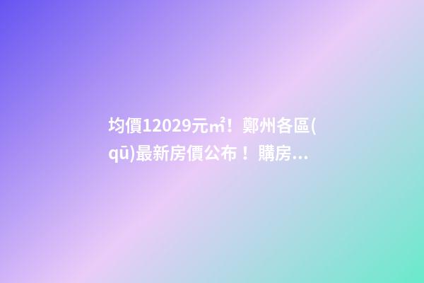 均價12029元/㎡！鄭州各區(qū)最新房價公布！購房前需要注意哪些事？